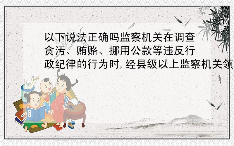 以下说法正确吗监察机关在调查贪污、贿赂、挪用公款等违反行政纪律的行为时,经县级以上监察机关领导人员批准,可以提请人民法院检查涉嫌人员的通信