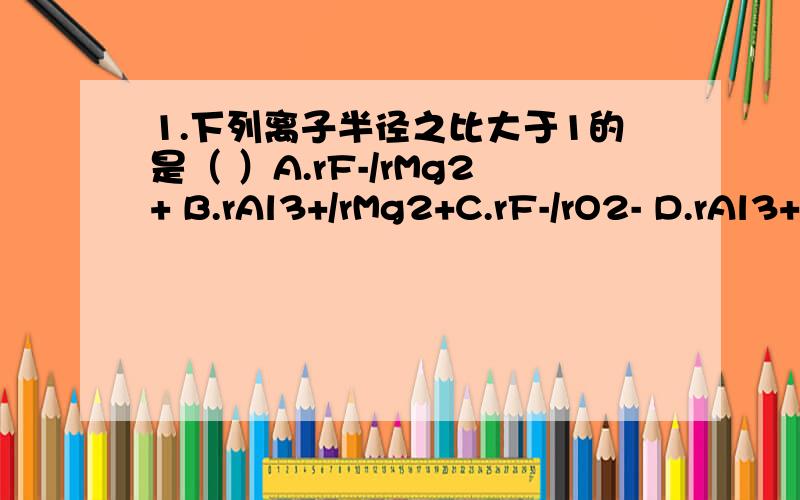 1.下列离子半径之比大于1的是（ ）A.rF-/rMg2+ B.rAl3+/rMg2+C.rF-/rO2- D.rAl3+/rF-2.a,b,c,d,e是同一短周期的五种元素,a和b的最高价氧化物对应水化物呈碱性,且碱性b>a；c和d的气态氢化物的水溶液呈酸性,