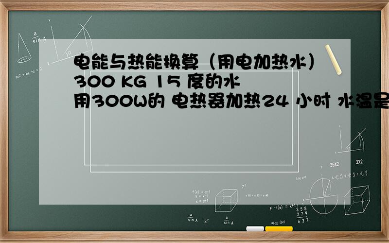 电能与热能换算（用电加热水）300 KG 15 度的水 用300W的 电热器加热24 小时 水温是多少度