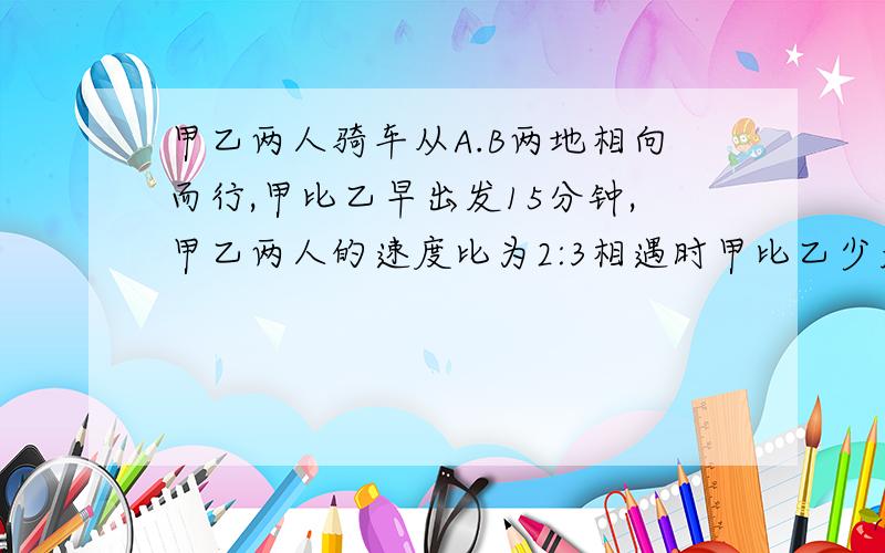 甲乙两人骑车从A.B两地相向而行,甲比乙早出发15分钟,甲乙两人的速度比为2:3相遇时甲比乙少走6千米,已知乙走了1小时30分,求甲乙两人的速度和两地的距离