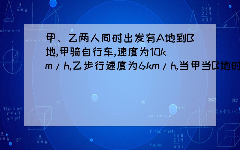 甲、乙两人同时出发有A地到B地,甲骑自行车,速度为10km/h,乙步行速度为6km/h,当甲当B地时,乙距B地还有8km.问甲走了多长时间?AB两地之间路程是多少?用解方程形式列式