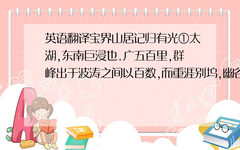 英语翻译宝界山居记归有光①太湖,东南巨浸也.广五百里,群峰出于波涛之间以百数,而重涯别坞,幽谷曲喂,无非仙灵之所栖息.天下之山,得水而悦；水或束隘迫狭,不足以尽山之奇.天下之水,得