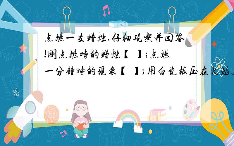 点燃一支蜡烛,仔细观察并回答!刚点燃时的蜡烛【 】；点燃一分钟时的现象【 】；用白瓷板压在火焰上,在白瓷板上可以观察到【 】；蜡烛刚熄灭时的现象【 】；熄灭一分钟后的现象【 】