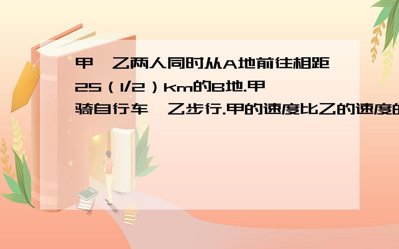 甲,乙两人同时从A地前往相距25（1/2）km的B地.甲骑自行车,乙步行.甲的速度比乙的速度的2倍快2km/h,甲先到达B地后,立即由B地返回,在途中遇到乙,这时距他们出发的时间为3h,求两人的速度.