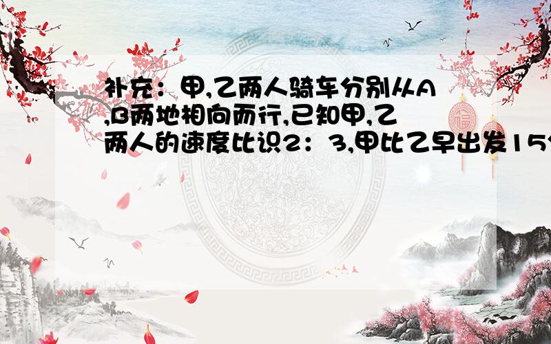 补充：甲,乙两人骑车分别从A,B两地相向而行,已知甲,乙两人的速度比识2：3,甲比乙早出发15分钟,经过1小时45 分钟遇见乙,此时甲比乙少走6千米,求甲,乙两人骑车的速度和A,B两地的距离?(用方程