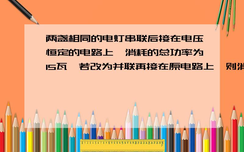 两盏相同的电灯串联后接在电压恒定的电路上,消耗的总功率为15瓦,若改为并联再接在原电路上,则消耗的总功率为 （ ） A、60瓦； B、30瓦； C、15瓦； D、120瓦.