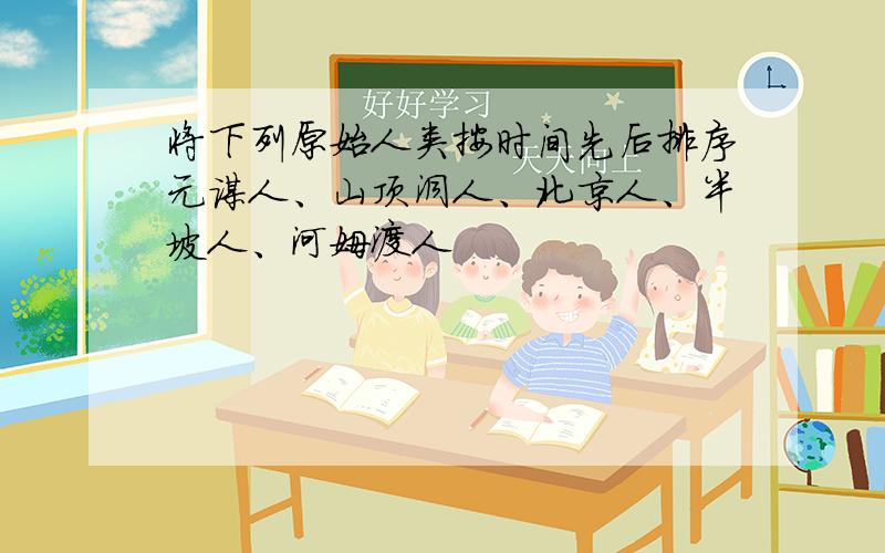 将下列原始人类按时间先后排序元谋人、山顶洞人、北京人、半坡人、河姆渡人