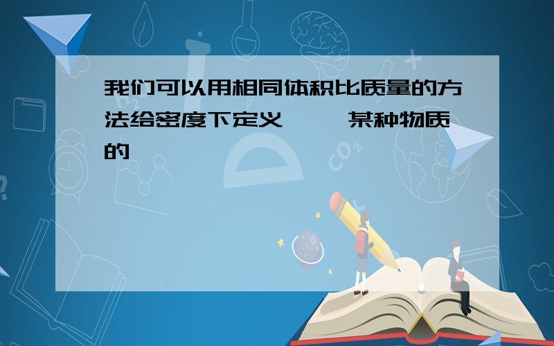 我们可以用相同体积比质量的方法给密度下定义【 】某种物质的【 】