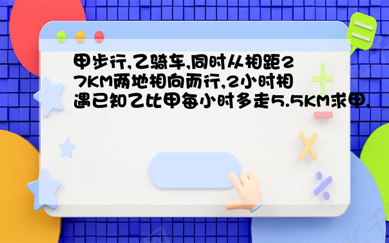 甲步行,乙骑车,同时从相距27KM两地相向而行,2小时相遇已知乙比甲每小时多走5.5KM求甲,