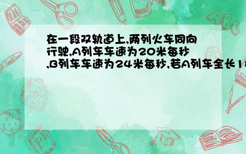 在一段双轨道上,两列火车同向行驶,A列车车速为20米每秒,B列车车速为24米每秒,若A列车全长180米,B列车全长160米,B列车至完全超过A列车（即错车）所用的时间是___