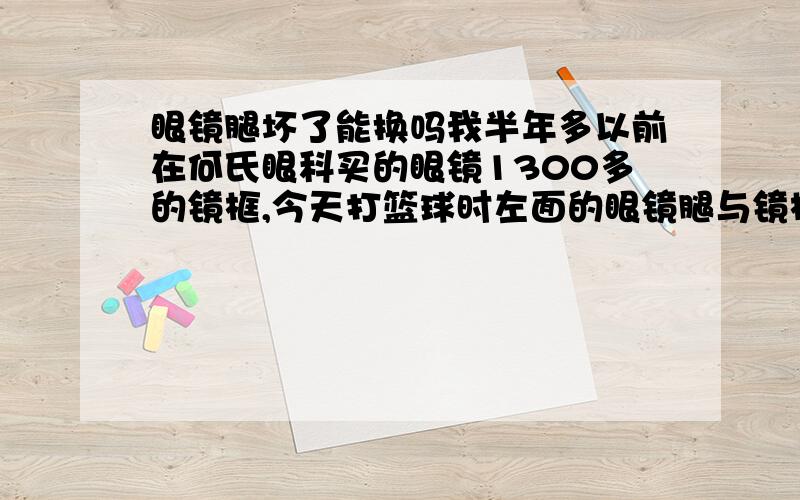 眼镜腿坏了能换吗我半年多以前在何氏眼科买的眼镜1300多的镜框,今天打篮球时左面的眼镜腿与镜框的连接处断了,并不是一体的.想知道能不能换腿,花钱也行啊