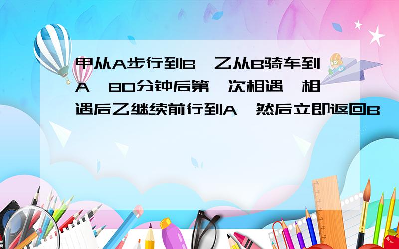 甲从A步行到B,乙从B骑车到A,80分钟后第一次相遇,相遇后乙继续前行到A,然后立即返回B,40分钟后第二次与甲相遇,相遇后乙继续前行到B,然后立即返回A,多少分钟后第三次与甲相遇?甲没到B  过程