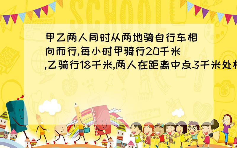 甲乙两人同时从两地骑自行车相向而行,每小时甲骑行20千米,乙骑行18千米,两人在距离中点3千米处相遇求两地之间的路程?设两人出发x小时后相遇20x-8x=3×212x=6x=0.520×0.5+18×0.5=10+9=19千米 问：