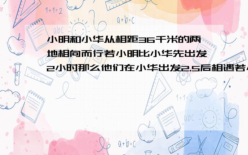 小明和小华从相距36千米的两地相向而行若小明比小华先出发2小时那么他们在小华出发2.5后相遇若小华比小明先出发2小时那么他们在小明出发3小时后相遇问小明小华的速度各是多少?