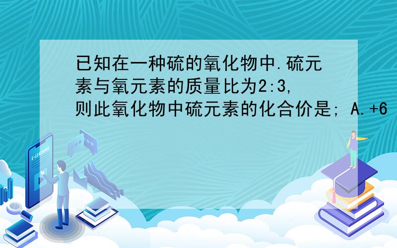 已知在一种硫的氧化物中.硫元素与氧元素的质量比为2:3,则此氧化物中硫元素的化合价是; A.+6 B.+4 C.+2 D.-2