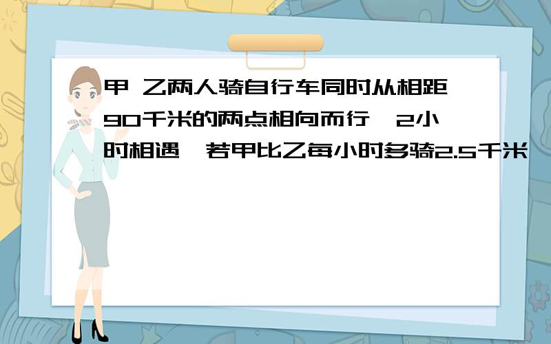 甲 乙两人骑自行车同时从相距90千米的两点相向而行,2小时相遇,若甲比乙每小时多骑2.5千米,求两人骑车的