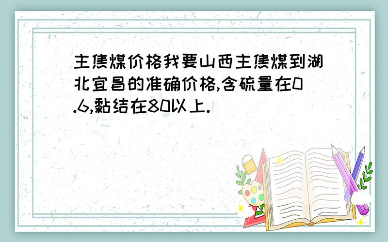 主焦煤价格我要山西主焦煤到湖北宜昌的准确价格,含硫量在0.6,黏结在80以上.