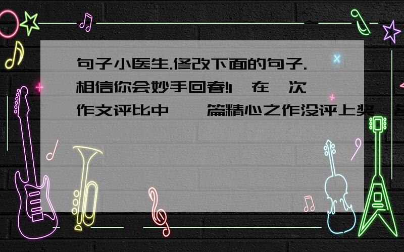 句子小医生.修改下面的句子.相信你会妙手回春!1、在一次作文评比中,一篇精心之作没评上奖,名落孙山2、当我回首往事时,都会遗憾当时为何不待她更温暖一些,因为她是我生活中的一道明媚