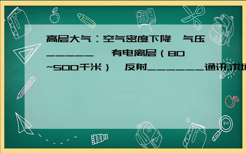 高层大气：空气密度下降,气压_____ ,有电离层（80~500千米）,反射______通讯.求填空,