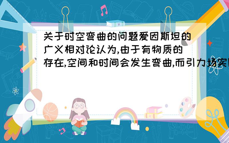 关于时空弯曲的问题爱因斯坦的广义相对论认为,由于有物质的存在,空间和时间会发生弯曲,而引力场实际上是一个弯曲的时空.爱因斯坦用太阳引力使空间弯曲的理论,很好地解释了水星近日