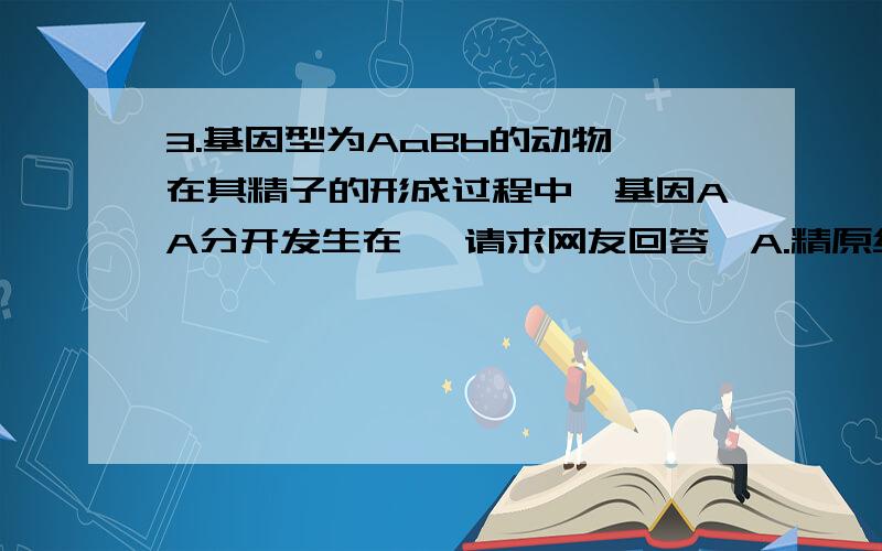 3.基因型为AaBb的动物,在其精子的形成过程中,基因AA分开发生在 【请求网友回答,A.精原细胞形成初级精母细胞的过程中 B.初级精母细胞形成次级精母细胞的过程中 C.次级精母细胞形成精细胞