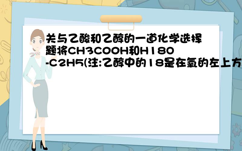 关与乙酸和乙醇的一道化学选择题将CH3C00H和H18O-C2H5(注:乙醇中的18是在氧的左上方,叫氧18,18不属于H)混合发生酯化反应,反映达到平衡后,下列说法正确的是()A.18O存在于所有物质中 B.18O仅存在于