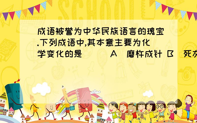 成语被誉为中华民族语言的瑰宝.下列成语中,其本意主要为化学变化的是（ ） A．磨杵成针 B．死灰复燃 C．C．木已成舟 D．积土成山