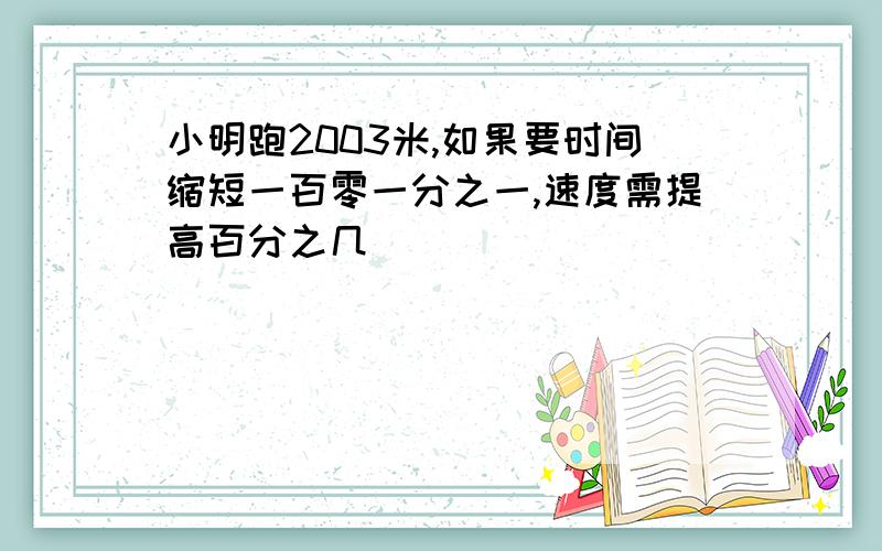 小明跑2003米,如果要时间缩短一百零一分之一,速度需提高百分之几