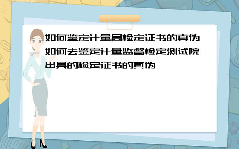 如何鉴定计量局检定证书的真伪如何去鉴定计量监督检定测试院出具的检定证书的真伪