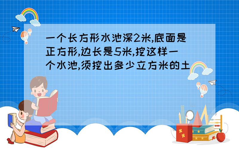 一个长方形水池深2米,底面是正方形,边长是5米,挖这样一个水池,须挖出多少立方米的土