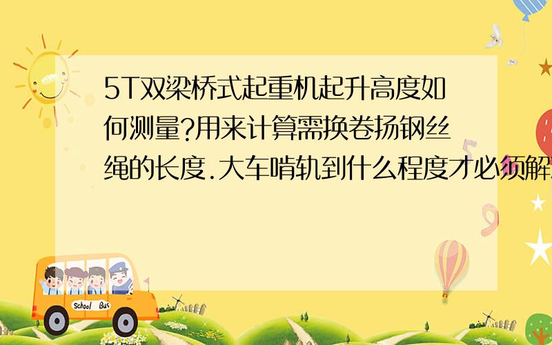 5T双梁桥式起重机起升高度如何测量?用来计算需换卷扬钢丝绳的长度.大车啃轨到什么程度才必须解决?已经用了N多年的行车,才接手不明白起升高度是指从吊钩到地面还是卷筒中心到地面的高