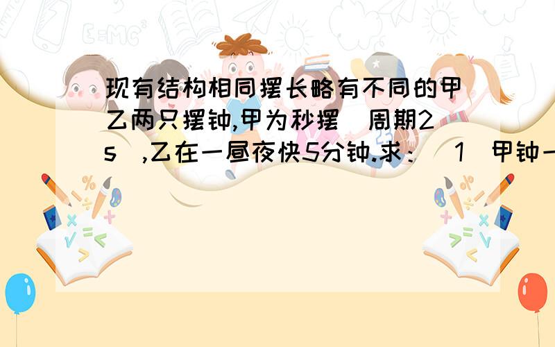 现有结构相同摆长略有不同的甲乙两只摆钟,甲为秒摆（周期2s）,乙在一昼夜快5分钟.求：(1)甲钟一昼夜振动次数.(2)乙钟一昼夜振动次数.(3)为使乙钟走时准确应如何调节其摆长