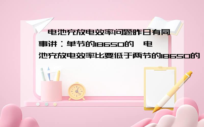 锂电池充放电效率问题昨日有同事讲：单节的18650的锂电池充放电效率比要低于两节的18650的锂电池充放电效率比,按照他的讲法,是用到同样的PCBA板,有很大的效率比差.但我的理解不了这个现