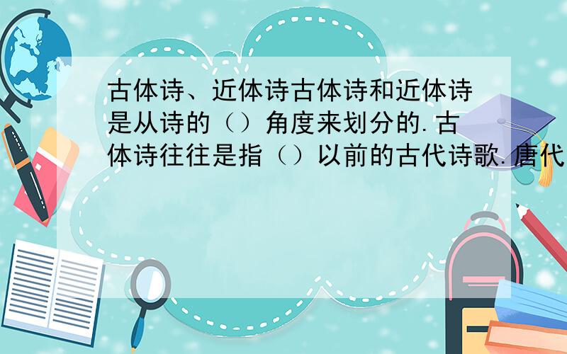 古体诗、近体诗古体诗和近体诗是从诗的（）角度来划分的.古体诗往往是指（）以前的古代诗歌.唐代开始形成的,在字数、声韵、对仗方面都有严格规定的一种格律诗,就是我们所说的（）诗