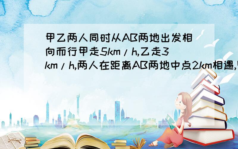 甲乙两人同时从AB两地出发相向而行甲走5km/h,乙走3km/h,两人在距离AB两地中点2km相遇,则AB两地的路程为