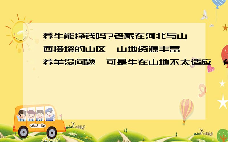 养牛能挣钱吗?老家在河北与山西接壤的山区,山地资源丰富,养羊没问题,可是牛在山地不太适应,有的地方太陡了,如果养50头牛,靠当地资源,有赚头吗?   (__)   /oo\\________  \ /     \---\   \/    /  \  \