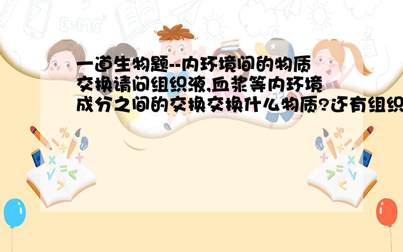 一道生物题--内环境间的物质交换请问组织液,血浆等内环境成分之间的交换交换什么物质?还有组织液流入血浆,是组织液中的部分物质进入血浆还是组织液的成分全部进入血浆?