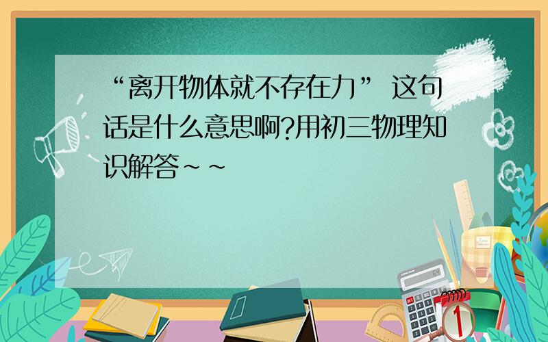 “离开物体就不存在力” 这句话是什么意思啊?用初三物理知识解答~~