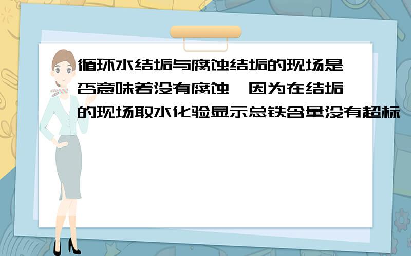 循环水结垢与腐蚀结垢的现场是否意味着没有腐蚀,因为在结垢的现场取水化验显示总铁含量没有超标,求指教