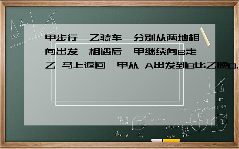 甲步行,乙骑车,分别从两地相向出发,相遇后,甲继续向B走乙 马上返回,甲从 A出发到B比乙晚0.5时.甲速是乙的3/4,相遇时间几时?