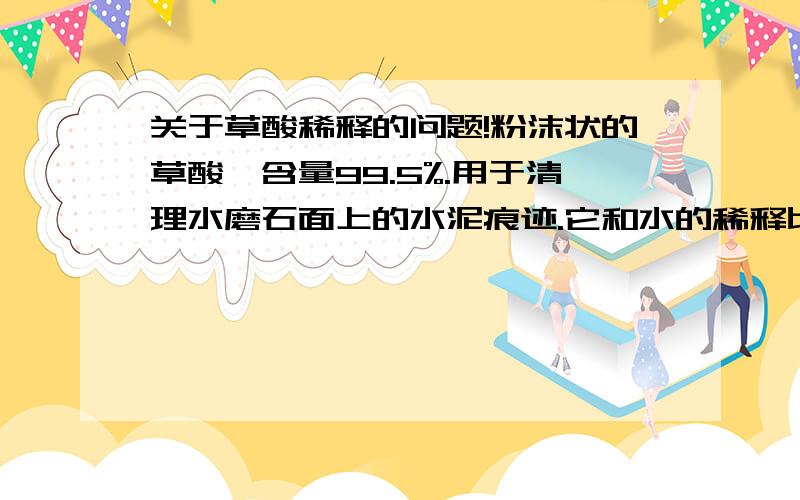关于草酸稀释的问题!粉沫状的草酸,含量99.5%.用于清理水磨石面上的水泥痕迹.它和水的稀释比例应该是多少?不腐蚀水磨石地面!