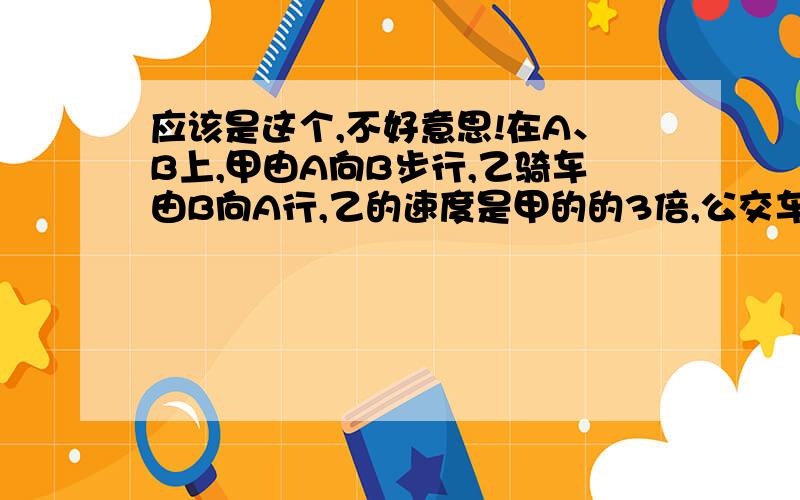 应该是这个,不好意思!在A、B上,甲由A向B步行,乙骑车由B向A行,乙的速度是甲的的3倍,公交车由A向B行进,每X分钟发一班车,甲发现每十分钟有一辆车追上他,乙每五分钟碰到一班车,求公交车发车