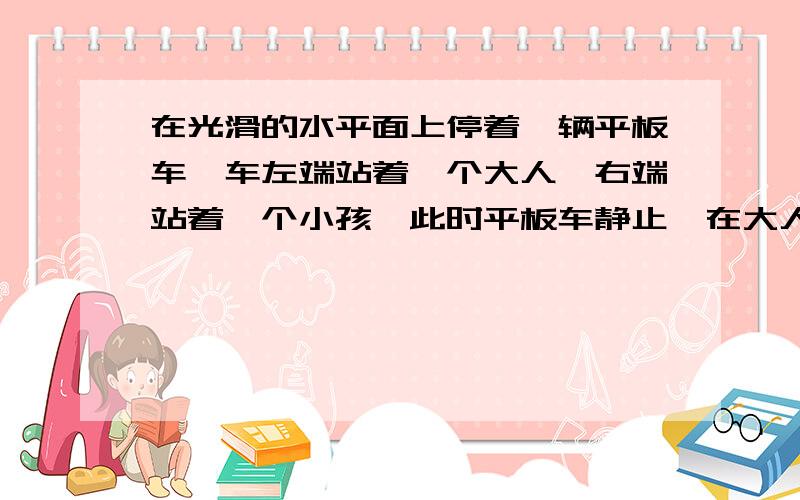 在光滑的水平面上停着一辆平板车,车左端站着一个大人,右端站着一个小孩,此时平板车静止,在大人和小孩相向运动而交换位置的过程中,平板车的运动情况应是（）A向右,B向左,C静止,D均有可