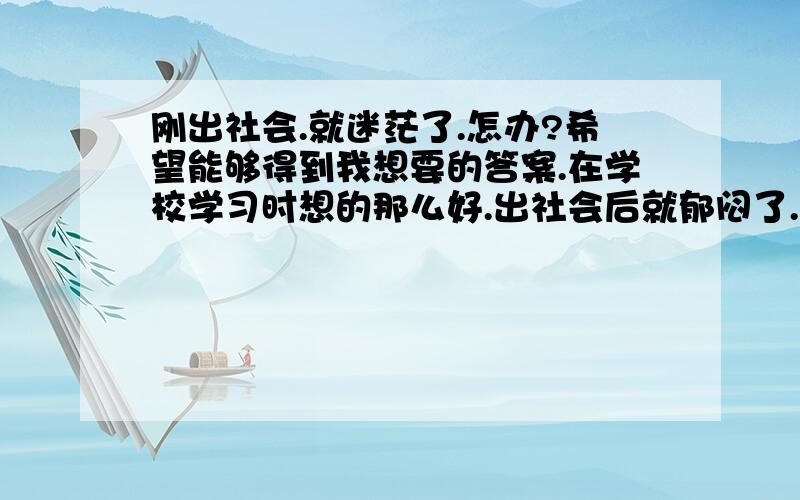 刚出社会.就迷茫了.怎办?希望能够得到我想要的答案.在学校学习时想的那么好.出社会后就郁闷了.行业发展趋势好,但自身条件不适应,有点想换工作,也想在学习.如何走下去.