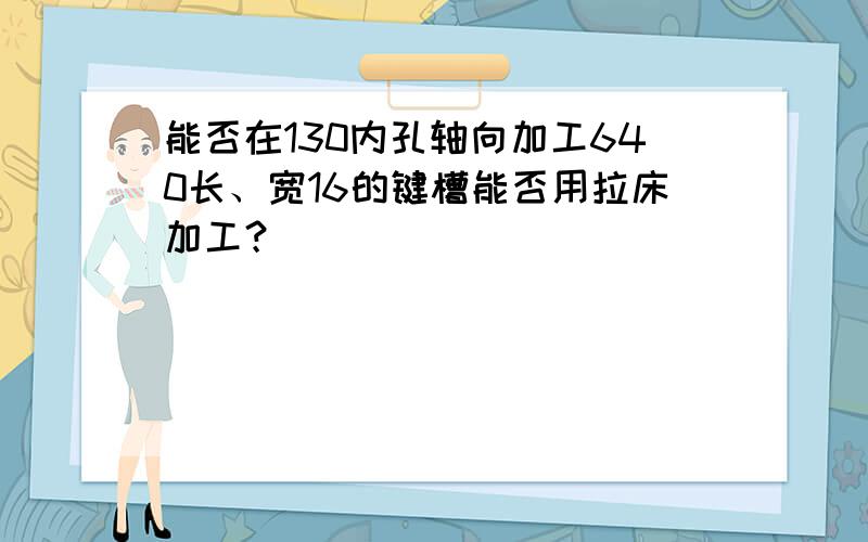 能否在130内孔轴向加工640长、宽16的键槽能否用拉床加工？