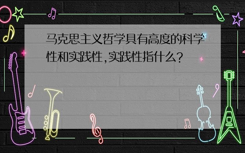 马克思主义哲学具有高度的科学性和实践性,实践性指什么?