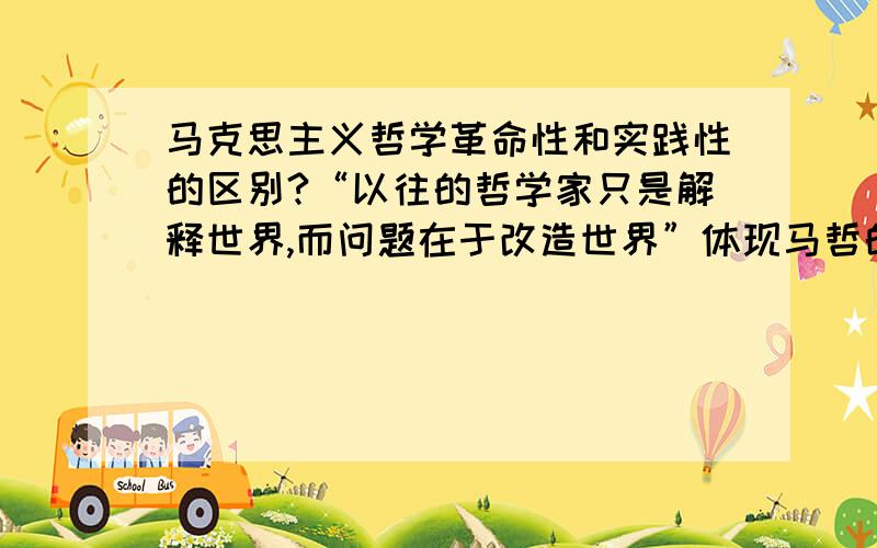 马克思主义哲学革命性和实践性的区别?“以往的哲学家只是解释世界,而问题在于改造世界”体现马哲的实践性还是革命性?