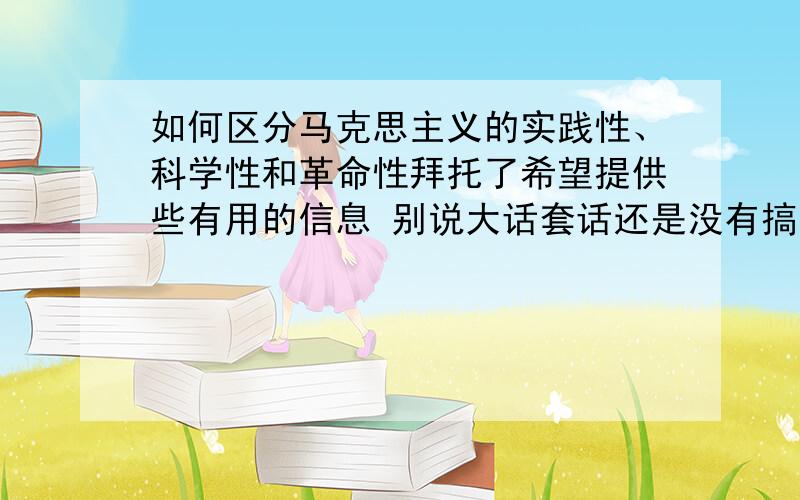 如何区分马克思主义的实践性、科学性和革命性拜托了希望提供些有用的信息 别说大话套话还是没有搞清楚 比如说科学性是在实践的基础上产生的,那科学性和实践性有什么区别?革命性是为