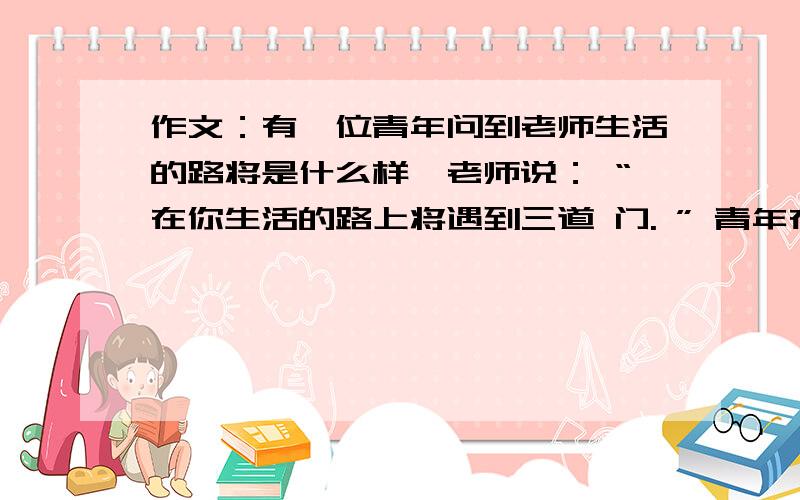 作文：有一位青年问到老师生活的路将是什么样,老师说： “在你生活的路上将遇到三道 门. ” 青年在路上遇到第一道门： “改变世界. ”后遇到第二道门： “改变别人. ”后又遇到 第三道