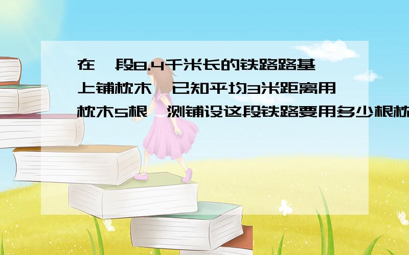 在一段8.4千米长的铁路路基上铺枕木,已知平均3米距离用枕木5根,测铺设这段铁路要用多少根枕木